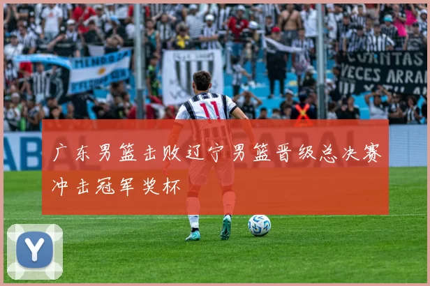 广东男篮击败辽宁男篮晋级总决赛冲击冠军奖杯