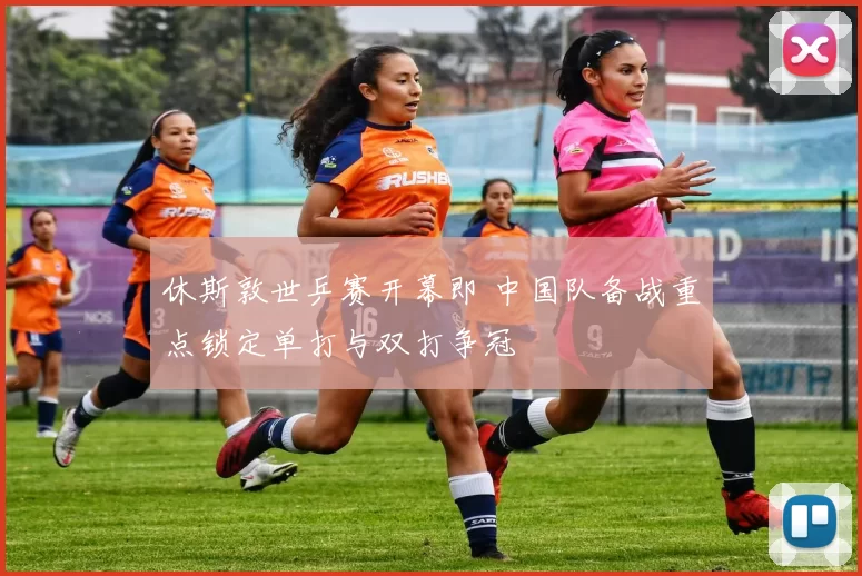 休斯敦世乒赛开幕即 中国队备战重点锁定单打与双打争冠