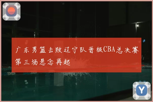 广东男篮击败辽宁队晋级CBA总决赛第三场悬念再起