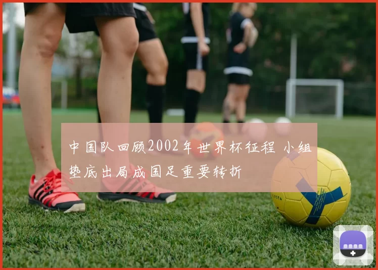 中国队回顾2002年世界杯征程 小组垫底出局成国足重要转折