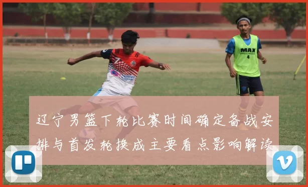 辽宁男篮下轮比赛时间确定备战安排与首发轮换成主要看点影响解读