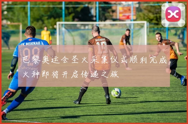 巴黎奥运会圣火采集仪式顺利完成火种即将开启传递之旅