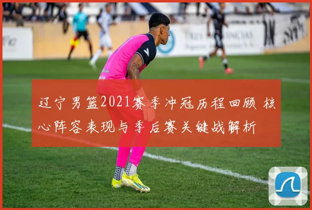 辽宁男篮2021赛季冲冠历程回顾 核心阵容表现与季后赛关键战解析