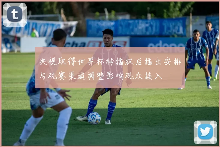 央视取得世界杯转播权后播出安排与观赛渠道调整影响观众接入