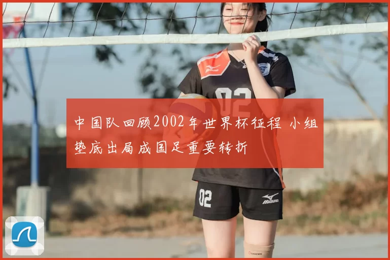 中国队回顾2002年世界杯征程 小组垫底出局成国足重要转折