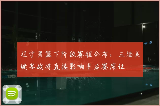 辽宁男篮下阶段赛程公布，三场关键客战将直接影响季后赛席位