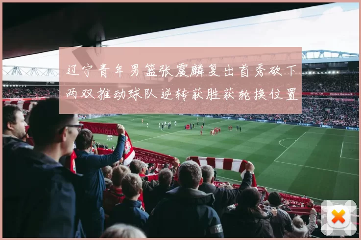 辽宁青年男篮张震麟复出首秀砍下两双推动球队逆转获胜获轮换位置