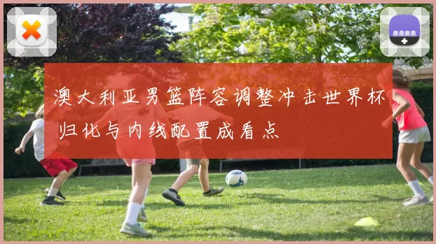 澳大利亚男篮阵容调整冲击世界杯 归化与内线配置成看点