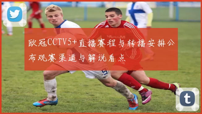 欧冠CCTV5+直播赛程与转播安排公布观赛渠道与解说看点