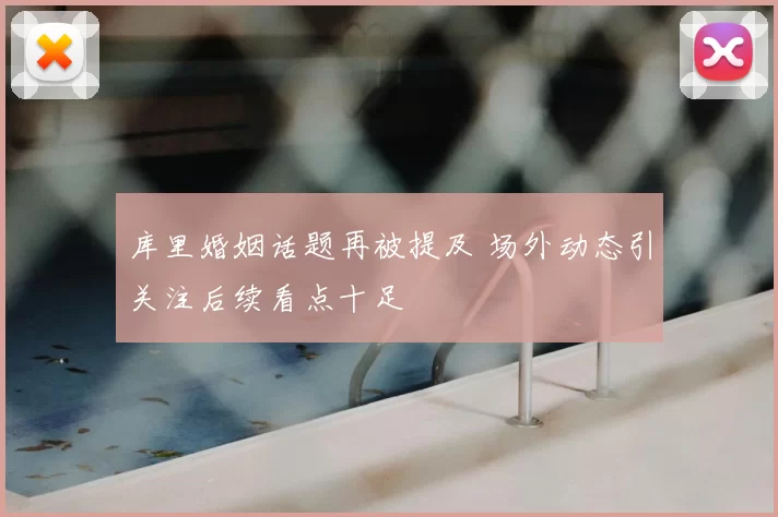 库里婚姻话题再被提及 场外动态引关注后续看点十足