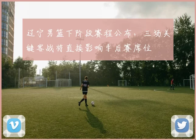 辽宁男篮下阶段赛程公布，三场关键客战将直接影响季后赛席位