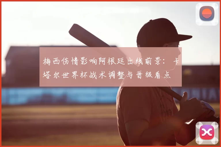 梅西伤情影响阿根廷出线前景：卡塔尔世界杯战术调整与晋级看点