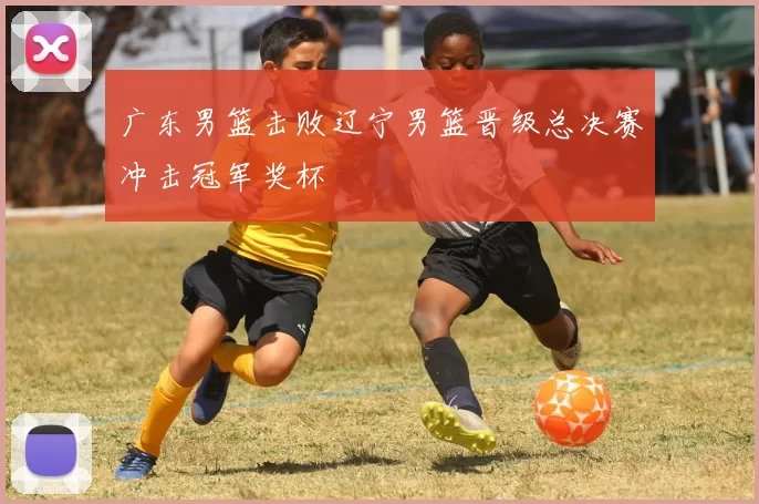 广东男篮击败辽宁男篮晋级总决赛冲击冠军奖杯