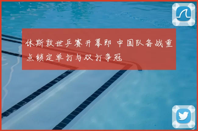 休斯敦世乒赛开幕即 中国队备战重点锁定单打与双打争冠