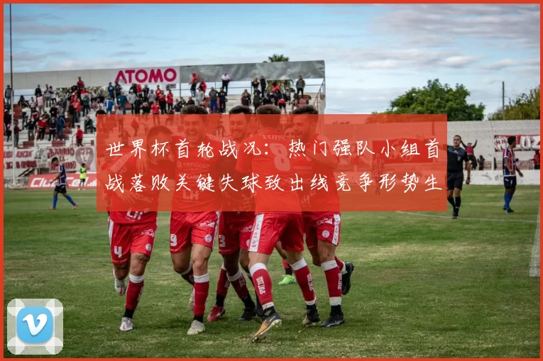 世界杯首轮战况：热门强队小组首战落败关键失球致出线竞争形势生变