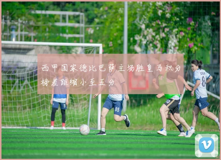 西甲国家德比巴萨主场胜皇马积分榜差距缩小至五分