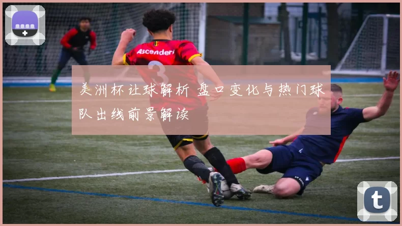 美洲杯让球解析 盘口变化与热门球队出线前景解读