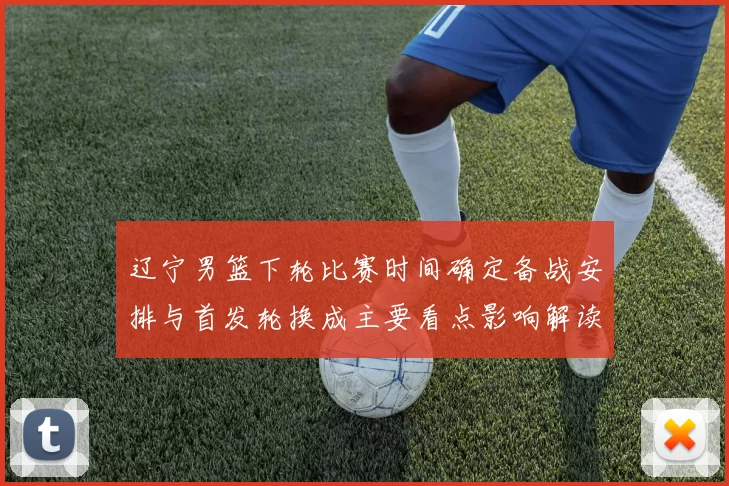 辽宁男篮下轮比赛时间确定备战安排与首发轮换成主要看点影响解读