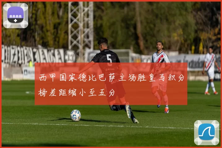 西甲国家德比巴萨主场胜皇马积分榜差距缩小至五分