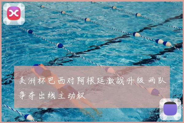 美洲杯巴西对阿根廷激战升级 两队争夺出线主动权