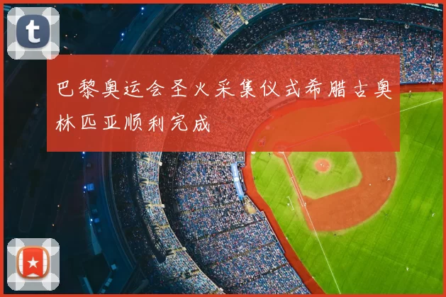 巴黎奥运会圣火采集仪式希腊古奥林匹亚顺利完成