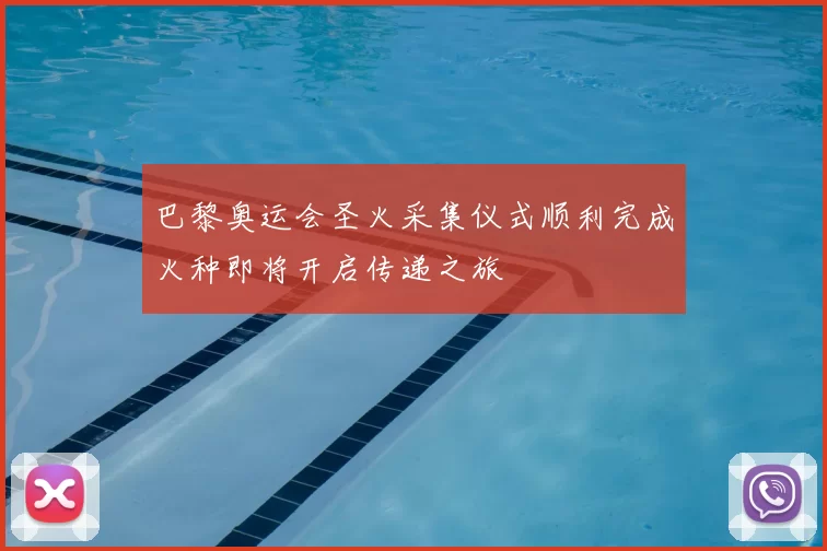 巴黎奥运会圣火采集仪式顺利完成火种即将开启传递之旅