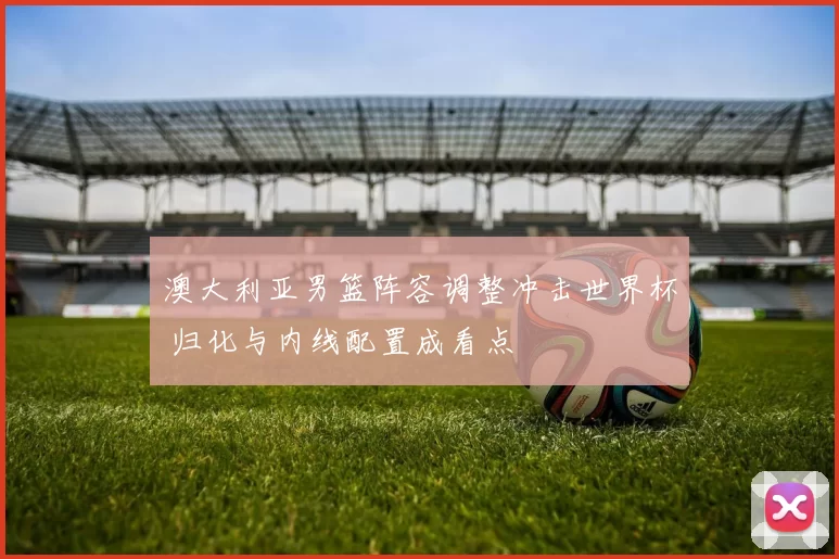 澳大利亚男篮阵容调整冲击世界杯 归化与内线配置成看点