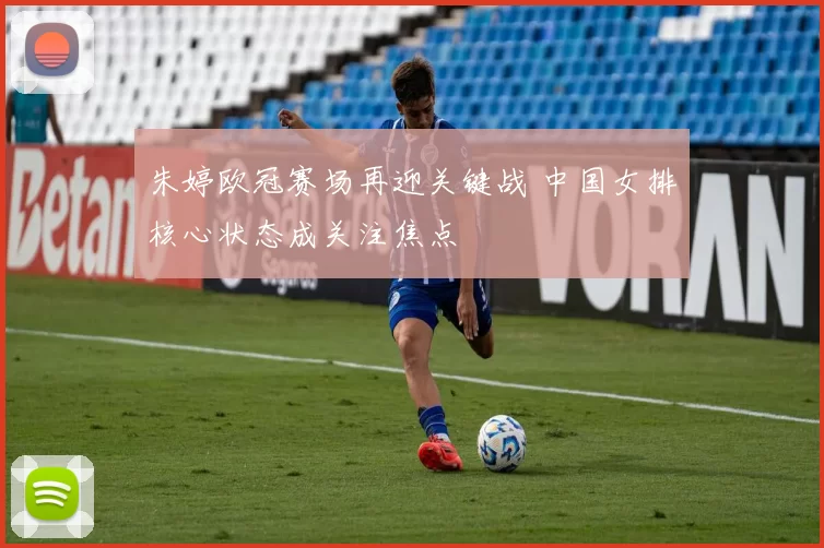 朱婷欧冠赛场再迎关键战 中国女排核心状态成关注焦点