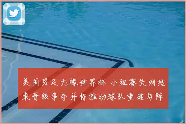 美国男足无缘世界杯 小组赛失利结束晋级争夺并将推动球队重建与阵容调整