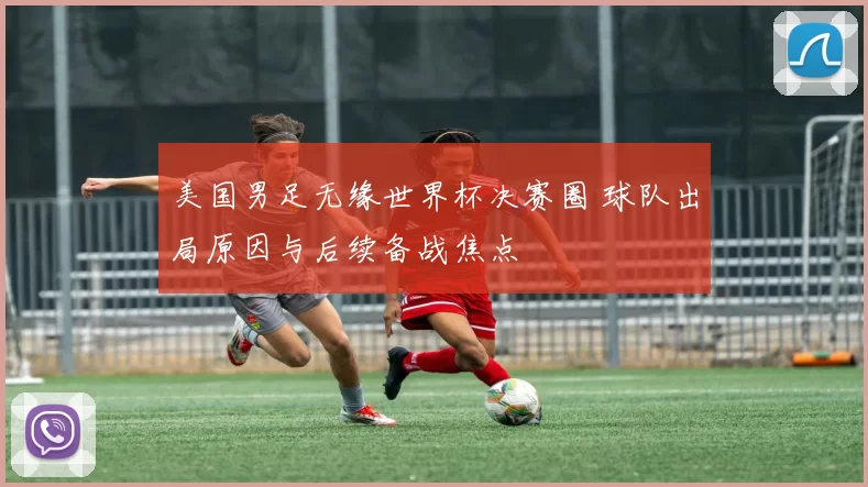 美国男足无缘世界杯决赛圈 球队出局原因与后续备战焦点