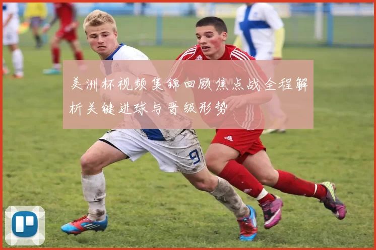 美洲杯视频集锦回顾焦点战全程解析关键进球与晋级形势