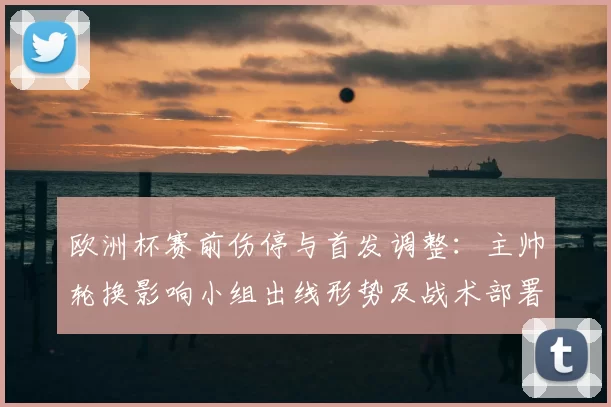 欧洲杯赛前伤停与首发调整：主帅轮换影响小组出线形势及战术部署