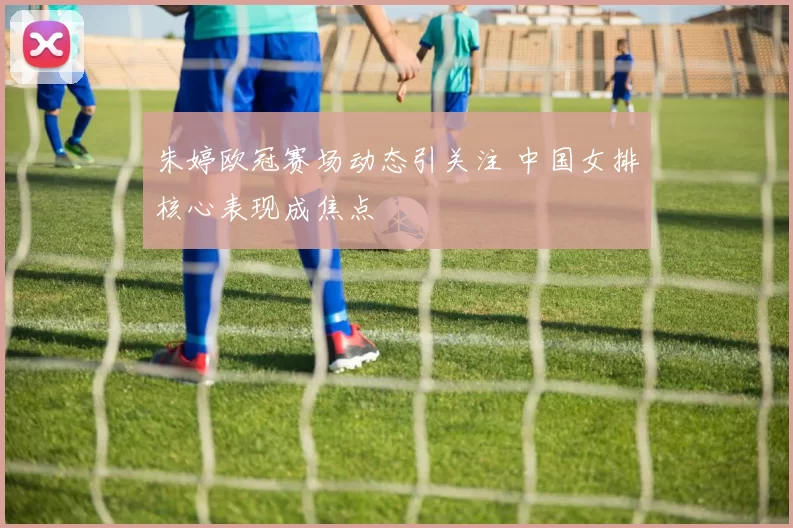 朱婷欧冠赛场动态引关注 中国女排核心表现成焦点