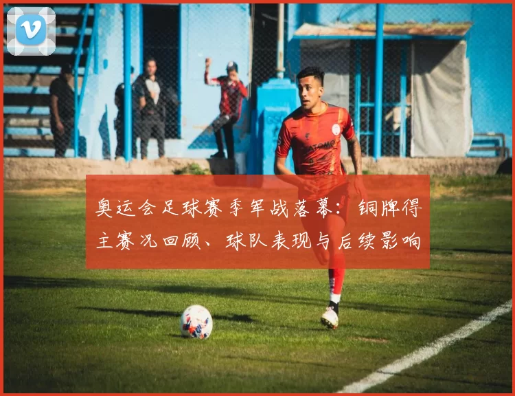 奥运会足球赛季军战落幕：铜牌得主赛况回顾、球队表现与后续影响