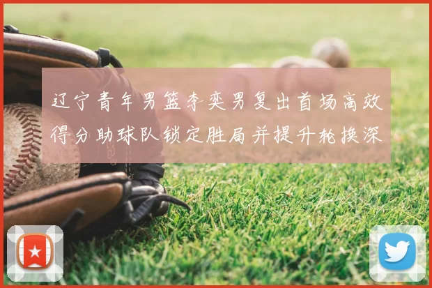 辽宁青年男篮李奕男复出首场高效得分助球队锁定胜局并提升轮换深度