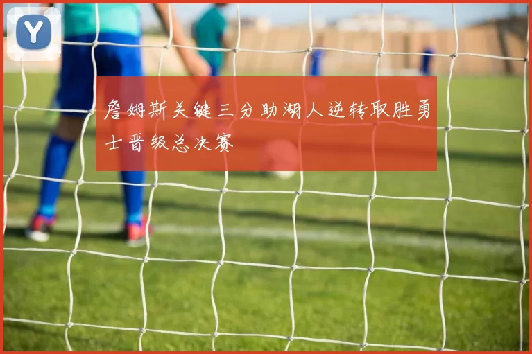 詹姆斯关键三分助湖人逆转取胜勇士晋级总决赛