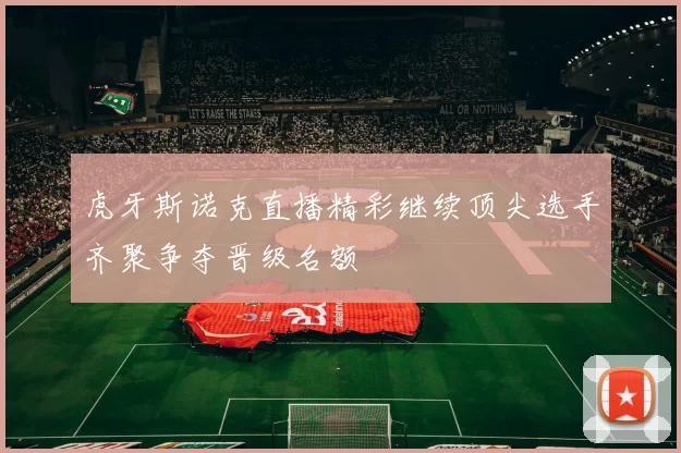 虎牙斯诺克直播精彩继续顶尖选手齐聚争夺晋级名额