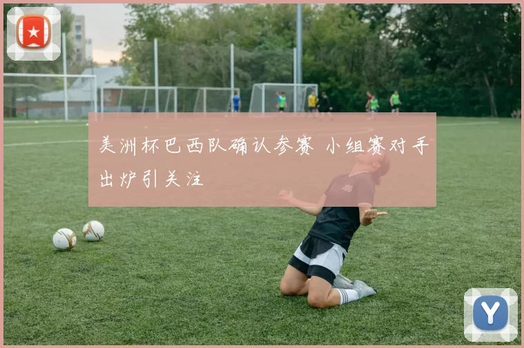 美洲杯巴西队确认参赛 小组赛对手出炉引关注